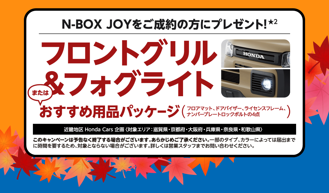 N-BOX JOYをご成約の方にプレゼント！フロントグリル＆フォグライトまたはおすすめ用品パッケージフロアマット、ドアバイザー、ライセンスフレーム、ナンバープレートロックボルトの4点近畿地区Honda Cars 企画〈対象エリア：滋賀県・京都府・大阪府・兵庫県・奈良県・和歌山県〉このキャンペーンは予告なく終了する場合がございます。あらかじめご了承ください。一部のタイプ、カラーによっては届出まで	に時間を要するため、対象とならない場合がございます。詳しくは営業スタッフまでお問い合わせください。