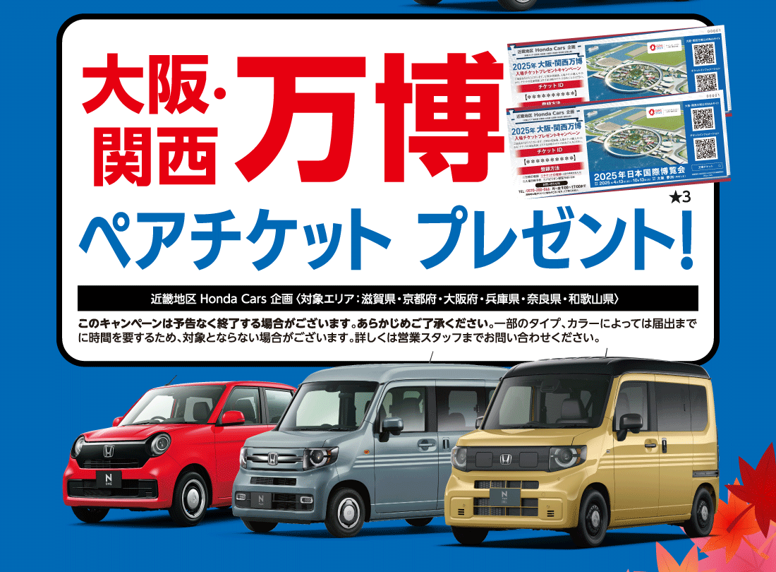 大阪・関西万博ペアチケットプレゼント!★3近畿地区 Honda Cars 企画〈対象エリア：滋賀県・京都府・大阪府・兵庫県・奈良県・和歌山県〉このキャンペーンは予告なく終了する場合がございます。あらかじめご了承ください。一部のタイプ、カラーによっては届出まで	に時間を要するため、対象とならない場合がございます。詳しくは営業スタッフまでお問い合わせください。