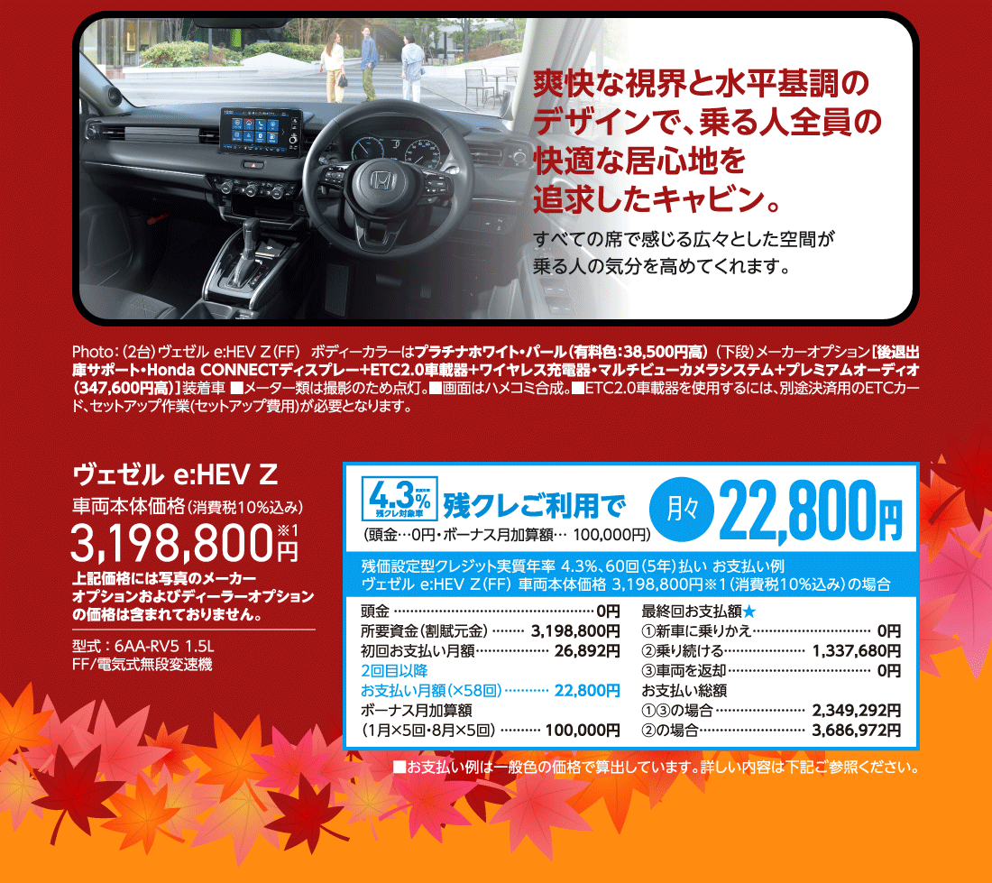 爽快な視界と水平基調のデザインで、乗る人全員の快適な居心地を追求したキャビン。すべての席で感じる広々とした空間が乗る人の気分を高めてくれます。Photo:（2台）ヴェゼル e:HEV Z（FF）  ボディーカラーはプラチナホワイト・パール（有料色:38,500円高） （下段）メーカーオプション［後退出庫サポート・Honda CONNECTディスプレー＋ETC2.0車載器＋ワイヤレス充電器・マルチビューカメラシステム+プレミアムオーディオ（347,600円高）］装着車 ■メーター類は撮影のため点灯。■画面はハメコミ合成。■ETC2.0車載器を使用するには、別途決済用のETCカード、セットアップ作業(セットアップ費用)が必要となります。ヴェゼル e:HEV Z車両本体価格（消費税10％込み）3,198,800円※1上記価格には写真のメーカーオプションおよびディーラーオプションの価格は含まれておりません。型式:6AA-RV5 1.5LFF/電気式無段変速機実質年率4.3％残クレ対象車残クレご利用で月々22,800円（頭金…0円・ボーナス月加算額… 100,000円）残価設定型クレジット実質年率 4.3%、60回（5年）払いお支払い例ヴェゼル e:HEV Z（FF）車両本体価格3,198,800円※1（消費税10％込み）の場合頭金	0円所要資金（割賦元金）3,198,800円初回お支払い月額26,892円2回目以降お支払い月額（×58回）22,800円ボーナス月加算額（1月×5回・8月×5回）100,000円最終回お支払額★①新車に乗りかえ0円②乗り続ける1,337,680円③車両を返却0円お支払い総額①③の場合2,349,292円②の場合3,686,972円■お支払い例は一般色の価格で算出しています。詳しい内容は下記ご参照ください。
