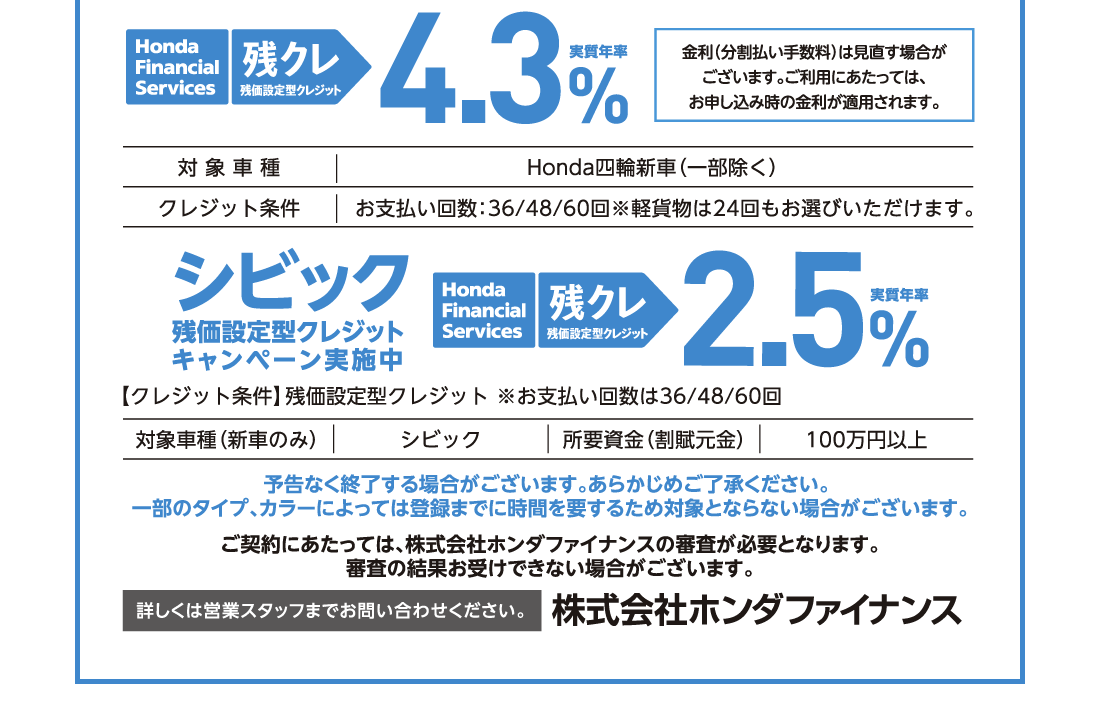 Honda Financial Services 残クレ 残価設定型クレジット 実質年利4.3％金利（分割払い手数料）は見直す場合がございます。ご利用にあたっては、お申し込み時の金利が適用されます。対象車種Honda四輪新車（一部除く）クレジット条件お支払い回数:36/48/60回※軽貨物は24回もお選びいただけます。シビック残価設定型クレジットキャンペーン実施中Honda Financial Services 残クレ 残価設定型クレジット 実質年利2,5％【クレジット条件】残価設定型クレジット ※お支払い回数は36/48/60回対象車種（新車のみ）シビック所要資金（割賦元金）100万円以上予告なく終了する場合がございます。あらかじめご了承ください。	一部のタイプ、カラーによっては登録までに時間を要するため対象とならない場合がございます。ご契約にあたっては、株式会社ホンダファイナンスの審査が必要となります。審査の結果お受けできない場合がございます。詳しくは営業スタッフまでお問い合わせください。株式会社ホンダファイナンス