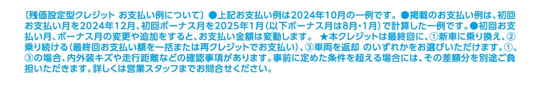 〔残価設定型クレジット お支払い例について〕 ●上記お支払い例は2024年10月の一例です。 ●掲載のお支払い例は、初回お支払い月を2024年12月、初回ボーナス月を2025年1月（以下ボーナス月は8月・1月）で計算した一例です。●初回お支払い月、ボーナス月の変更や追加をすると、お支払い金額は変動します。 ★本クレジットは最終回に、①新車に乗り換え、②乗り続ける（最終回お支払い額を一括または再クレジットでお支払い）、③車両を返却 のいずれかをお選びいただけます。①、③の場合、内外装キズや走行距離などの確認事項があります。事前に定めた条件を超える場合には、その差額分を別途ご負担いただきます。詳しくは営業スタッフまでお問合せください。