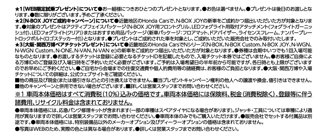 ★1［WEB限定試乗プレゼント］について●お一組様につきおひとつのプレゼントとなります。●お色は選べません。●プレゼントは後日のお渡しとなります。●数に限りがございます。予めご了承ください。	★2［N-BOX JOYご成約キャンペーン］について●近畿地区のHonda Carsで、N-BOX JOYの新車をご成約かつ届出いただいた方が対象となります。●対象のプレゼントはアクティブフェイスパッケージ〈N-BOX JOY用フロントグリル、LEDフォグライト用取付アタッチメント(フォグライトガーニッシュ付)、LEDフォグライト(クリア)〉またはおすすめ用品パッケージ〈新車パッケージ：フロアマット、ドアバイザー、ライセンスフレーム、ナンバープレートロックボルト(ロゴステッカー付)〉となります。●プレゼントはご成約された車を対象とし、ご成約いただいた販売会社でのみ取付いたします。★3［大阪･関西万博ペアチケットプレゼント］について●近畿地区のHonda CarsでNシリーズ(N-BOX、N-BOX Custom、N-BOX JOY、N-WGN、N-WGN Custom、N-ONE、N-VAN、N-VAN e:)の新車をご成約かつ届出いただいた方が対象となります。●券種は会期中いつでも1回入場可能なものとなります。●お渡しするチケットは登録に必要となるチケットIDを記載したもので、入場チケット本券ではございません。●お客様ご自身による万博IDのご登録及び入場日時をご予約いただく必要がございます。ご予約は入場希望日の半年前から可能ですが、各日時とも上限がございますのでお早めにご予約ください。●ご自宅から会場までの往復交通費や個人的費用等の諸経費は、お客様のご負担となります。●大阪･関西万博や入場チケットについての詳細は、公式ウェブサイトをご確認ください。■他の商品及び現金(または値引きなど)との引き換えはできません。■当プレゼントキャンペーン権利の他人への譲渡や換金、値引きはできません。■他のキャンペーンと併用できない場合がございます。■詳しくは営業スタッフまでお問い合わせください。※1 車両本体価格はすべて消費税（10%）込みの価格です。車両本体価格には保険料、税金（消費税除く）、登録等に伴う諸費用、リサイクル料金は含まれておりません。●車両本体価格には、応急パンク修理キットが含まれます(一部の車種はスペアタイヤになる場合があります)。ジャッキ・工具については車種により適用が異なりますので詳しくは営業スタッフまでお問い合わせください。●車両本体のみでもご購入いただけます。●販売会社でセットする付属品は別途です。●車両本体価格には、特別装備品以外のメーカーオプション及びディーラーオプションの価格は含まれておりません。●写真はWEBのため、実際の色とは異なる場合があります。●詳しくは営業スタッフまでお問い合わせください。