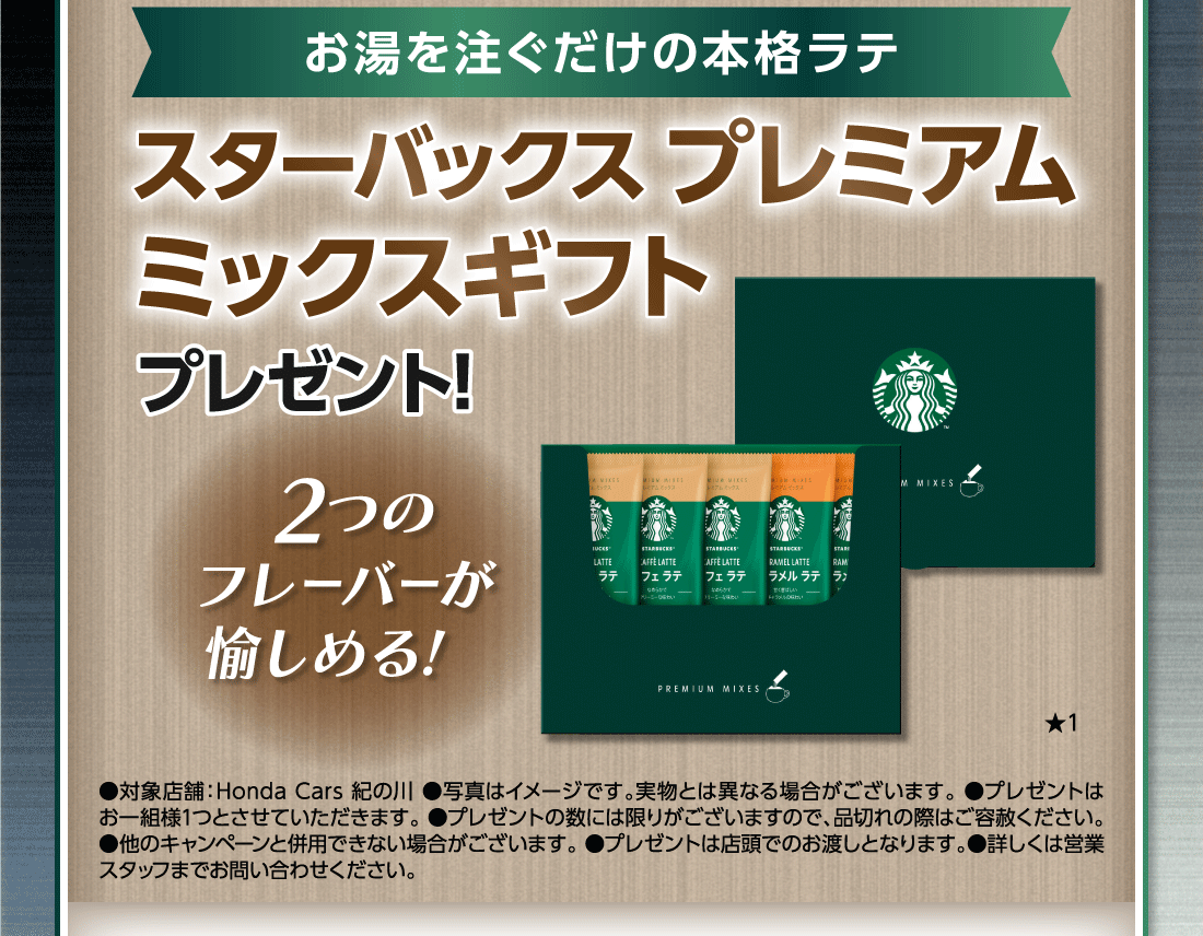 お湯を注ぐだけの本格ラテスターバックス プレミアムミックスギフト プレゼント!2つのフレーバーが愉しめる!★1●対象店舗:Honda Cars 紀の川●写真はイメージです。実物とは異なる場合がございます。●プレゼントはお一組様1つとさせていただきます。●プレゼントの数には限りがございますので、品切れの際はご容赦ください。●他のキャンペーンと併用できない場合がございます。●プレゼントは店頭でのお渡しとなります。●詳しくは営業スタッフまでお問い合わせください。