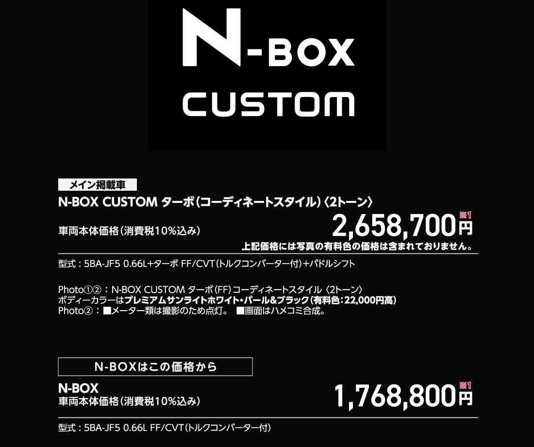 メイン掲載車N-BOX CUSTOM ターボ（コーディネートスタイル）〈2トーン〉車両本体価格（消費税10%込み）2,658,700円※1上記価格には写真の有料色の価格は含まれておりません。型式:5BA-JF5 0.66L+ターボ FF/CVT（トルクコンバーター付）+パドルシフトPhoto①②:N-BOX CUSTOM ターボ（FF）コーディネートスタイル〈2トーン〉ボディーカラーはプレミアムサンライトホワイト・パール&ブラック（有料色:22,000円高）Photo②:■メーター類は撮影のため点灯。■画面はハメコミ合成。N-BOXはこの価格からN-BOX車両本体価格（消費税10%込み）1,768,800円※1型式:5BA-JF5 0.66L FF/CVT（トルクコンバーター付）
