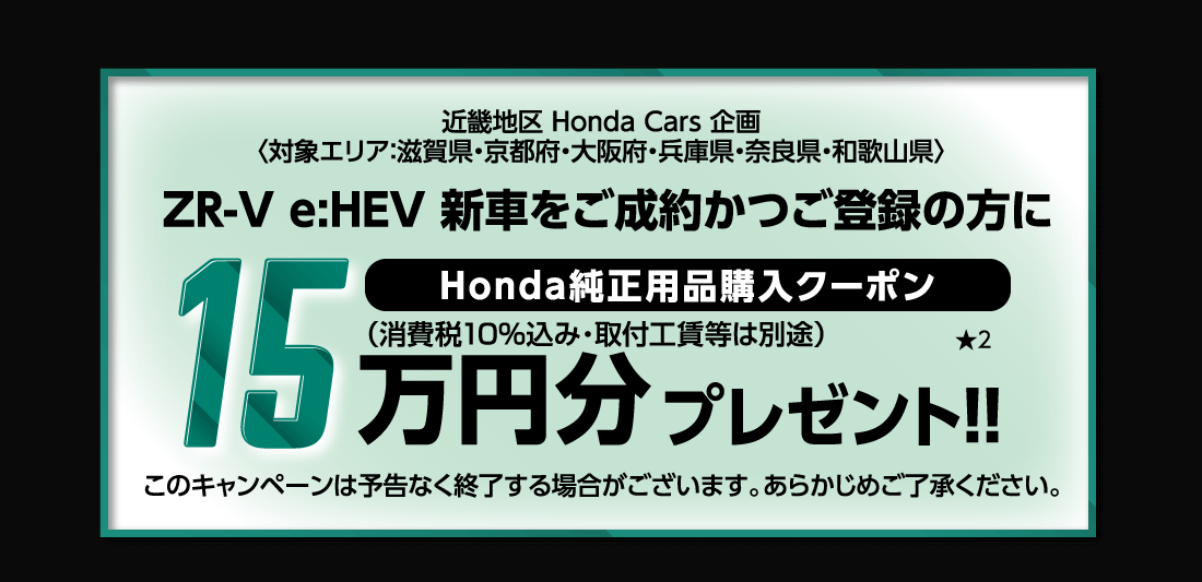 近畿地区 Honda Cars 企画〈対象エリア:滋賀県・京都府・大阪府・兵庫県・奈良県・和歌山県〉ZR-V e:HEV 新車をご成約かつご登録の方にHonda純正用品購入クーポン15万円分プレゼント!!★2このキャンペーンは予告なく終了する場合がございます。あらかじめご了承ください。
