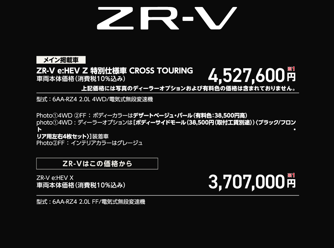 メイン掲載車ZR-V e:HEV Z 特別仕様車 CROSS TOURING車両本体価格（消費税10%込み）4,527,600円※1上記価格には写真のディーラーオプションおよび有料色の価格は含まれておりません。型式:6AA-RZ4 2.0L 4WD/電気式無段変速機Photo①4WD②FF:ボディーカラーはデザートベージュ・パール（有料色:38,500円高）photo①4WD:ディーラーオプションは[ボディーサイドモール（38,500円（取付工賃別途））〈ブラック/フロント・リア用左右4枚セット〉]装着車Photo②FF:インテリアカラーはグレージュZR-Vはこの価格からZR-V e:HEV X車両本体価格（消費税10%込み）3,707,000円※1型式:6AA-RZ4 2.0L FF/電気式無段変速機