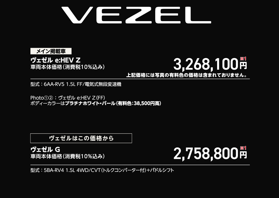 メイン掲載車ヴェゼル e:HEV Z車両本体価格（消費税10%込み）3,268,100円※1上記価格には写真の有料色の価格は含まれておりません。型式:6AA-RV5 1.5L FF/電気式無段変速機Photo①②:ヴェゼル e:HEV Z（FF）ボディーカラーはプラチナホワイト・パール（有料色:38,500円高）ヴェゼルはこの価格からヴェゼル G車両本体価格（消費税10%込み）2,758,800円※1型式:5BA-RV4 1.5L 4WD/CVT（トルクコンバーター付）+パドルシフト