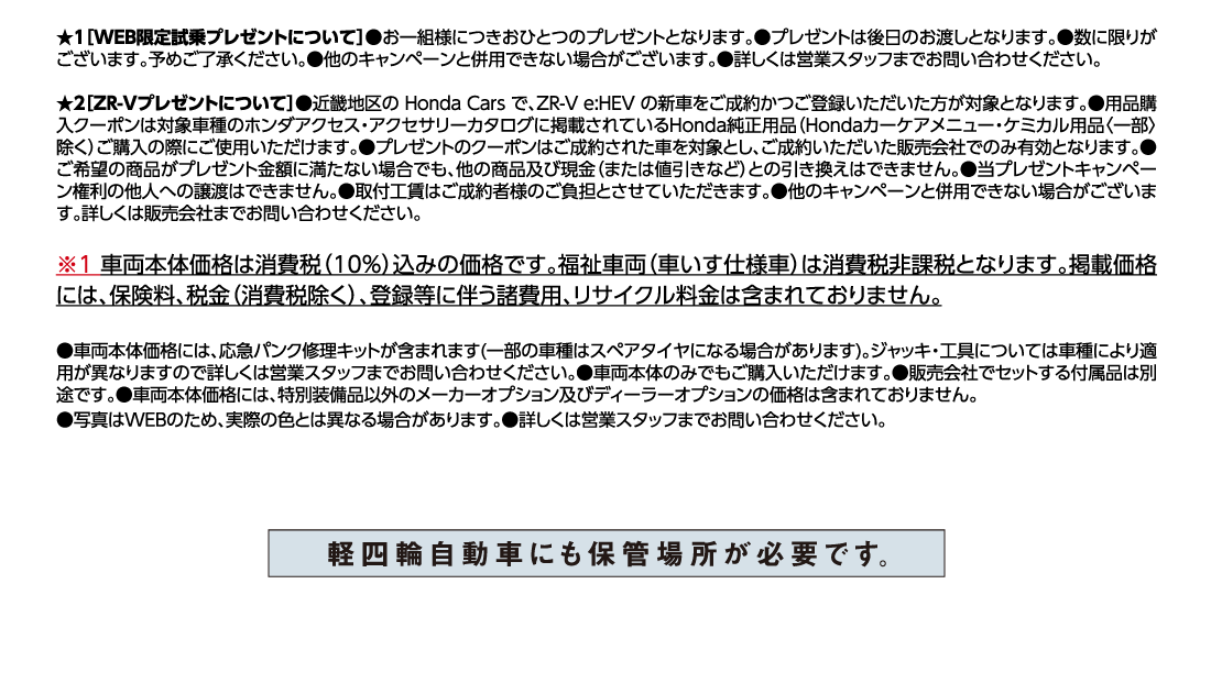 ★1[WEB限定試乗プレゼントについて]●お一組様につきおひとつのプレゼントとなります。●プレゼントは後日のお渡しとなります。●数に限りがございます。予めご了承ください。●他のキャンペーンと併用できない場合がございます。●詳しくは営業スタッフまでお問い合わせください。★2[ZR-Vプレゼントについて]●近畿地区の Honda Cars で、ZR-V e:HEV の新車をご成約かつご登録いただいた方が対象となります。●用品購入クーポンは対象車種のホンダアクセス・アクセサリーカタログに掲載されているHonda純正用品（Hondaカーケアメニュー・ケミカル用品〈一部〉除く）ご購入の際にご使用いただけます。●プレゼントのクーポンはご成約された車を対象とし、ご成約いただいた販売会社でのみ有効となります。●ご希望の商品がプレゼント金額に満たない場合でも、他の商品及び現金（または値引きなど）との引き換えはできません。●当プレゼントキャンペーン権利の他人への譲渡はできません。●取付工賃はご成約者様のご負担とさせていただきます。●他のキャンペーンと併用できない場合がございます。詳しくは販売会社までお問い合わせください。※1車両本体価格は消費税（10%）込みの価格です。福祉車両（車いす仕様車）は消費税非課税となります。掲載価格には、保険料、税金（消費税除く）、登録等に伴う諸費用、リサイクル料金は含まれておりません。●車両本体価格には、応急パンク修理キットが含まれます(一部の車種はスペアタイヤになる場合があります)。ジャッキ・工具については車種により適用が異なりますので詳しくは営業スタッフまでお問い合わせください。●車両本体のみでもご購入いただけます。●販売会社でセットする付属品は別途です。●車両本体価格には、特別装備品以外のメーカーオプション及びディーラーオプションの価格は含まれておりません。●写真はWEBのため、実際の色とは異なる場合があります。●詳しくは営業スタッフまでお問い合わせください。軽四輪自動車にも保管場所が必要です。