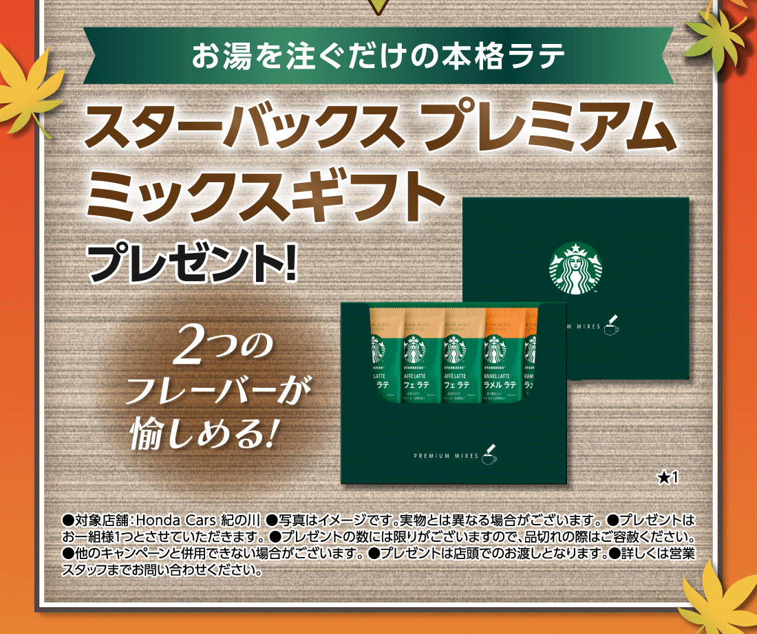 お湯を注ぐだけの本格ラテスターバックス プレミアムミックスギフトプレゼント!2つのフレーバーが愉しめる!★1●対象店舗:Honda Cars 紀の川●写真はイメージです。実物とは異なる場合がございます。●プレゼントはお一組様1つとさせていただきます。●プレゼントの数には限りがございますので、品切れの際はご容赦ください。●他のキャンペーンと併用できない場合がございます。●プレゼントは店頭でのお渡しとなります。●詳しくは営業スタッフまでお問い合わせください。
