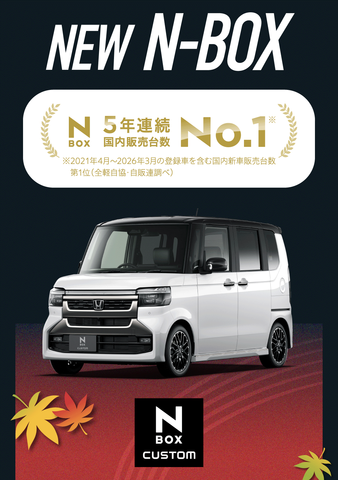 NEW N^BOX NEW N-BOX!5年連続国内販売台数No.1※2021年4月〜2026年3月の登録車を含む国内新車販売台数第1位（全軽自協・自販連調べ）