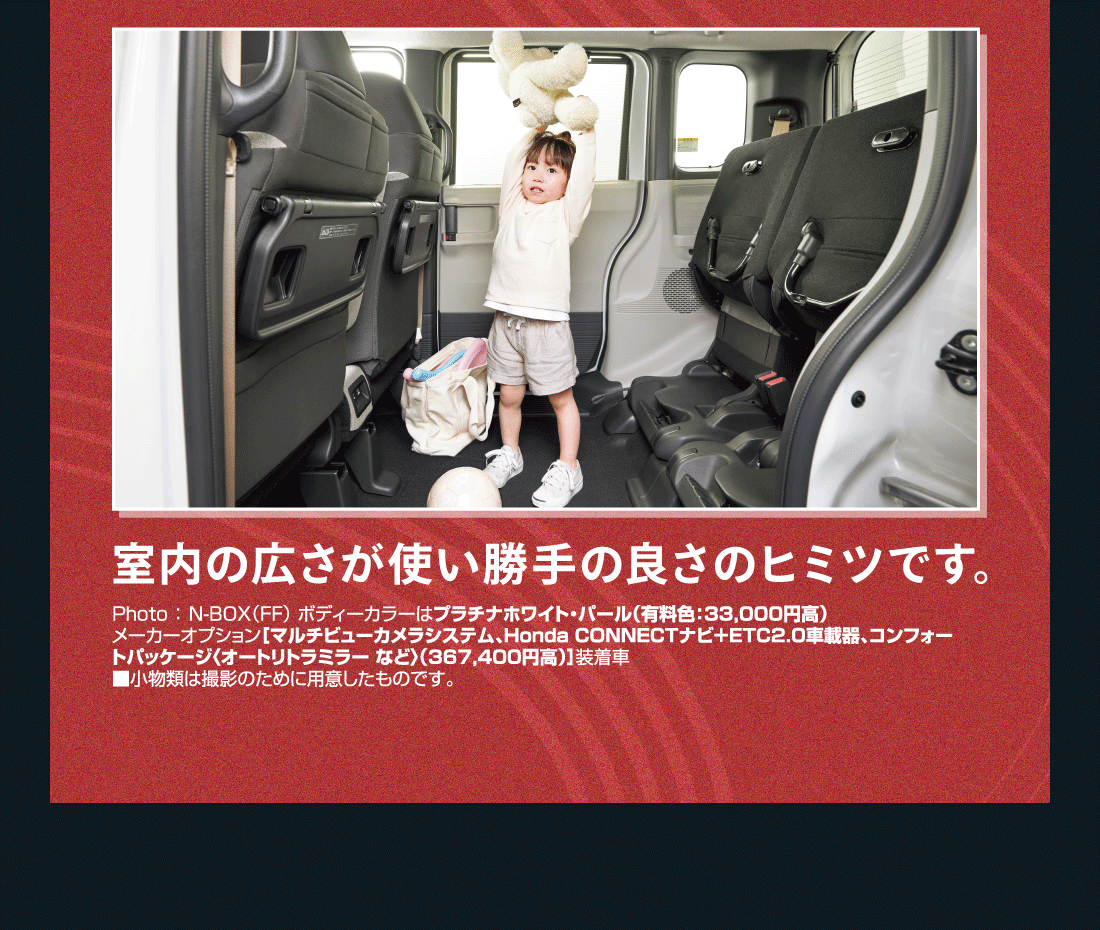 室内の広さが使い勝手の良さのヒミツです。Photo:N-BOX（FF）ボディーカラーはプラチナホワイト・パール（有料色:33,000円高）メーカーオプション[マルチビューカメラシステム、Honda CONNECTナビ+ETC2.0車載器、コンフォートパッケージ〈オートリトラミラー など〉（367,400円高）]装着車■小物類は撮影のために用意したものです。