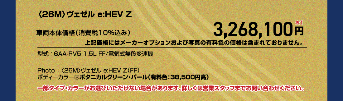 〈26M〉ヴェゼル e:HEV Z車両本体価格（消費税10%込み）3,268,100円※1上記価格にはメーカーオプションおよび写真の有料色の価格は含まれておりません。型式:6AA-RV5 1.5L FF/電気式無段変速機Photo:〈26M〉ヴェゼル e:HEV Z（FF）ボディーカラーはボタニカルグリーン・パール（有料色:38,500円高）一部タイプ・カラーがお選びいただけない場合があります。詳しくは営業スタッフまでお問い合わせください。