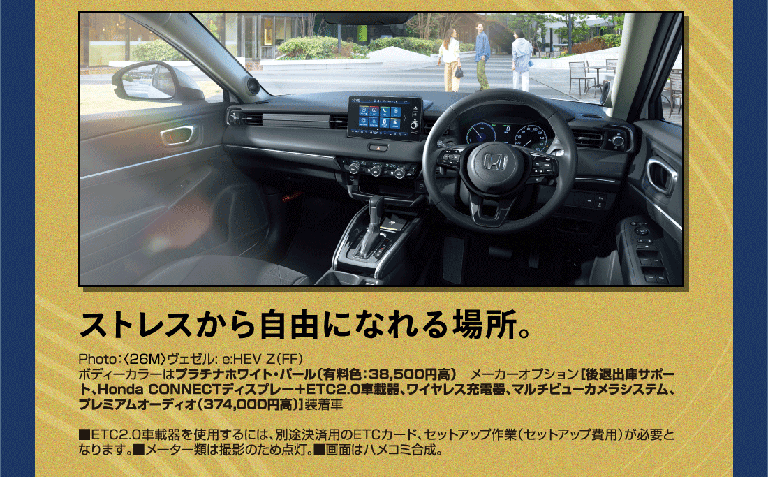 ストレスから自由になれる場所。Photo:〈26M〉ヴェゼル: e:HEV Z（FF）ボディーカラーはプラチナホワイト・パール（有料色:38,500円高）メーカーオプション[後退出庫サポート、Honda CONNECTディスプレー+ETC2.0車載器、ワイヤレス充電器、マルチビューカメラシステム、プレミアムオーディオ（374,000円高）]装着車■ETC2.0車載器を使用するには、別途決済用のETCカード、セットアップ作業（セットアップ費用）が必要となります。■メーター類は撮影のため点灯。■画面はハメコミ合成。