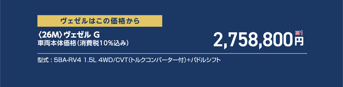 ヴェゼルはこの価格から〈26M〉ヴェゼル G車両本体価格（消費税10%込み）2,758,800円※1型式:5BA-RV4 1.5L 4WD/CVT（トルクコンバーター付）+パドルシフト