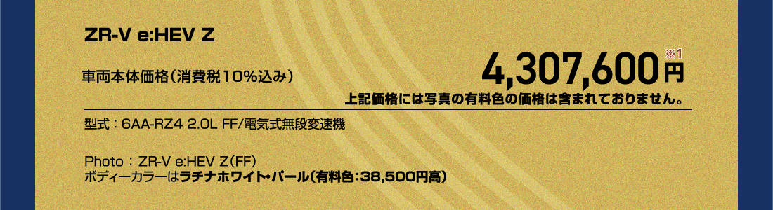 ZR-V e:HEV Z車両本体価格（消費税10%込み）4,307,600円※1上記価格には写真の有料色の価格は含まれておりません。型式:6AA-RZ4 2.0L FF/電気式無段変速機Photo:ZR-V e:HEV Z（FF）ボディーカラーはラチナホワイト・パール（有料色:38,500円高）