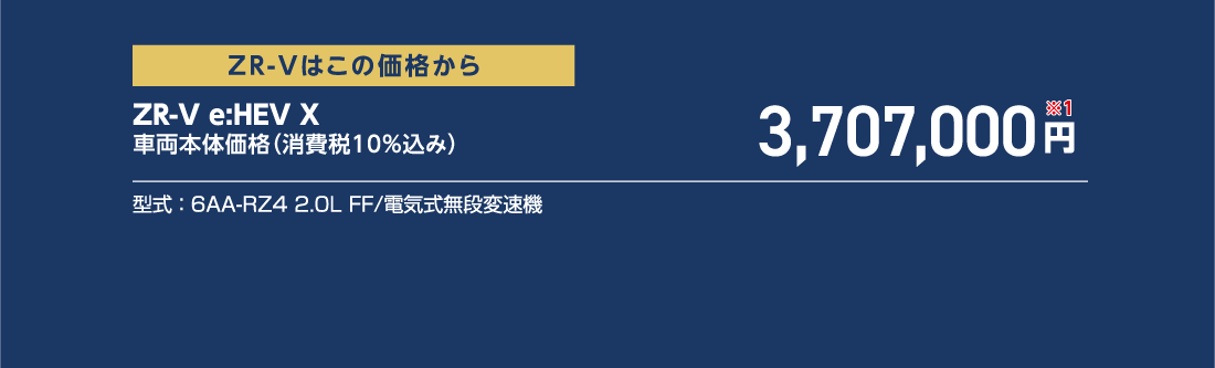 ZR-Vはこの価格からZR-V e:HEV X車両本体価格（消費税10%込み）3,707,000円※1型式:6AA-RZ4 2.0L FF/電気式無段変速機