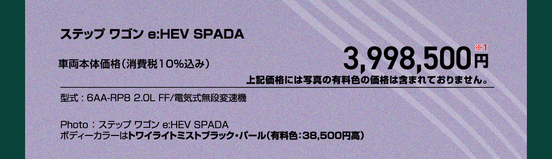 ステップ ワゴン e:HEV SPADA車両本体価格（消費税10%込み）3,998,500円※1上記価格には写真の有料色の価格は含まれておりません。型式:6AA-RP8 2.0L FF/電気式無段変速機Photo:ステップ ワゴン e:HEV SPADAボディーカラーはトワイライトミストブラック・パール（有料色:38,500円高）