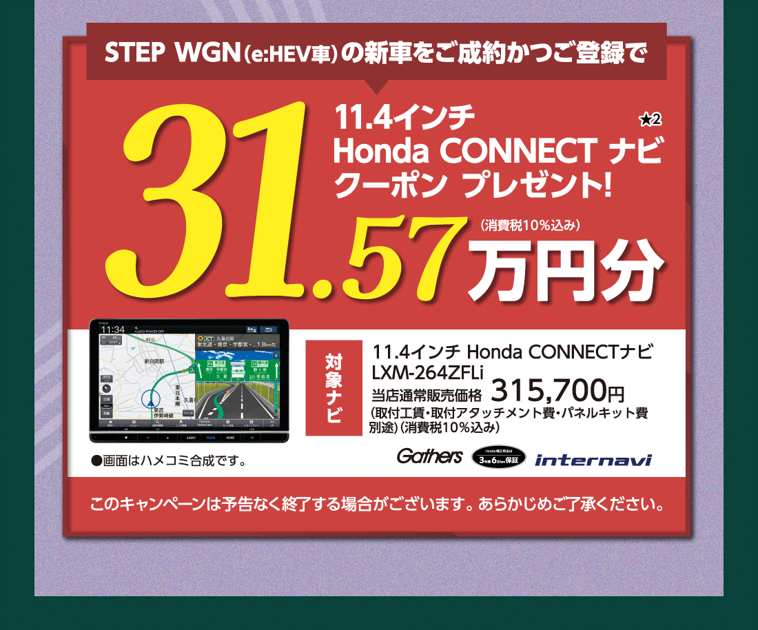 STEP WGN（e:HEV車）の新車をご成約かつご登録で11.4インチHonda CONNECT ナビクーポン プレゼント!★231.57万円分（消費税10%込み）対象ナビ11.4インチ Honda CONNECTナビLXM-264ZFLi当店通常販売価格315,700円(取付工賃・取付アタッチメント費・パネルキット費別途)（消費税10%込み）Gathers Honda純正用品は3年間6万km保証 internavi ●画面はハメコミ合成です。このキャンペーンは予告なく終了する場合がございます。あらかじめご了承ください。