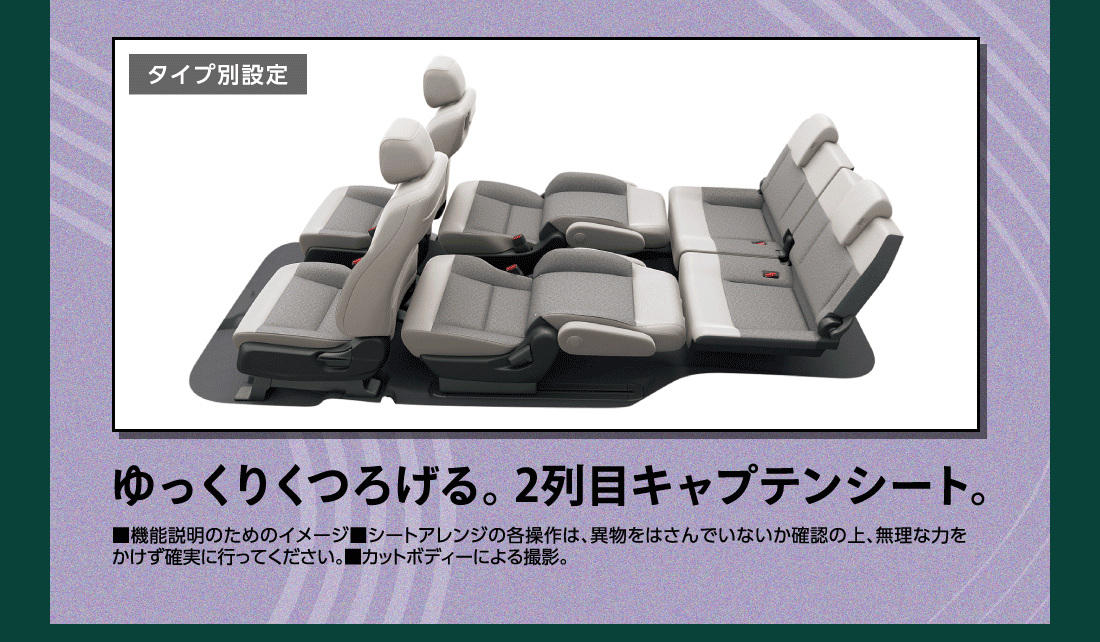 タイプ別設定ゆっくりくつろげる。2列目キャプテンシート。■機能説明のためのイメージ■シートアレンジの各操作は、異物をはさんでいないか確認の上、無理な力をかけず確実に行ってください。■カットボディーによる撮影。