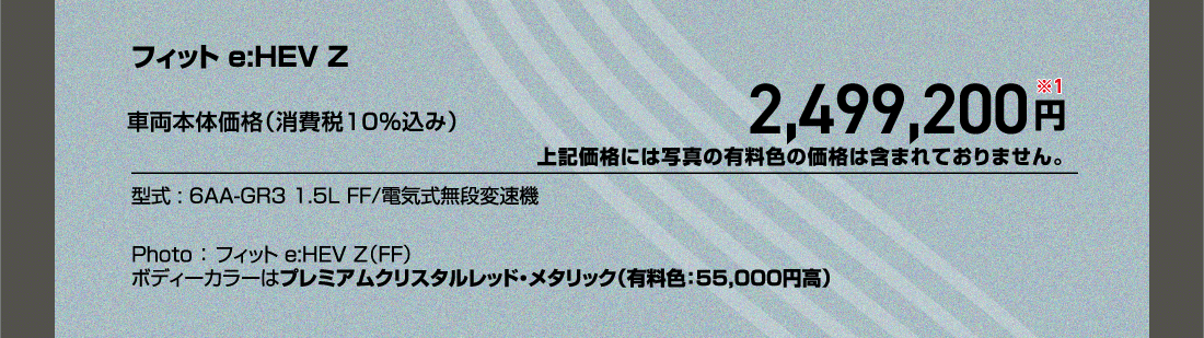 フィット e:HEV Z車両本体価格（消費税10%込み）2,499,200円※1上記価格には写真の有料色の価格は含まれておりません。型式:6AA-GR3 1.5L FF/電気式無段変速機Photo:フィット e:HEV Z（FF）ボディーカラーはプレミアムクリスタルレッド・メタリック（有料色:55,000円高）