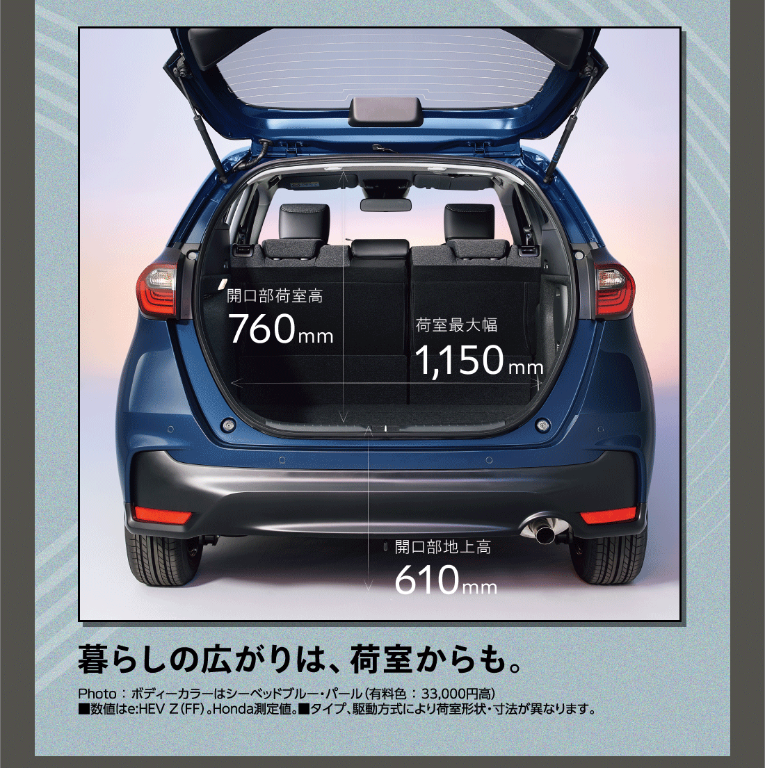 暮らしの広がりは、荷室からも。開口部荷室高760mm 荷室最大幅1,150mm 開口部地上高610mm Photo:ボディーカラーはシーベッドブルー・パール（有料色:33,000円高）■数値はe:HEV Z（FF）。Honda測定値。■タイプ、駆動方式により荷室形状・寸法が異なります。