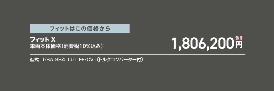 フィットはこの価格からフィット X車両本体価格（消費税10%込み）1,806,200円※1型式:5BA-GS4 1.5L FF/CVT（トルクコンバーター付）