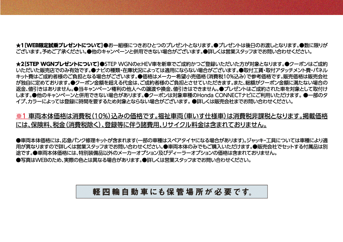 ★1[WEB限定試乗プレゼントについて]●お一組様につきおひとつのプレゼントとなります。●プレゼントは後日のお渡しとなります。●数に限りがございます。予めご了承ください。●他のキャンペーンと併用できない場合がございます。●詳しくは営業スタッフまでお問い合わせください。★2[STEP WGNプレゼントについて]●STEP WGNのe:HEV車を新車でご成約かつご登録いただいた方が対象となります。●クーポンはご成約いただいた販売店でのみ有効です。●ナビの種類・在庫状況によっては適用にならない場合がございます。●取付工賃・取付アタッチメント費・パネルキット費はご成約者様のご負担となる場合がございます。●価格はメーカー希望小売価格（消費税10%込み）で参考価格です。販売価格は販売会社が独自に定めております。●クーポン金額を超える代金は、ご成約者様のご負担とさせていただきます。また、総額がクーポン金額に満たない場合の返金、値引きはありません。●当キャンペーン権利の他人への譲渡や換金、値引きはできません。●プレゼントはご成約された車を対象として取付けします。●他のキャンペーンと併用できない場合があります。●クーポンは対象車種のHonda CONNECTナビにご利用いただけます。●一部のタイプ、カラーによっては登録に時間を要するため対象とならない場合がございます。●詳しくは販売会社までお問い合わせください。※1車両本体価格は消費税（10%）込みの価格です。福祉車両（車いす仕様車）は消費税非課税となります。掲載価格には、保険料、税金（消費税除く）、登録等に伴う諸費用、リサイクル料金は含まれておりません。●車両本体価格には、応急パンク修理キットが含まれます(一部の車種はスペアタイヤになる場合があります)。ジャッキ・工具については車種により適用が異なりますので詳しくは営業スタッフまでお問い合わせください。●車両本体のみでもご購入いただけます。●販売会社でセットする付属品は別途です。●車両本体価格には、特別装備品以外のメーカーオプション及びディーラーオプションの価格は含まれておりません。●写真はWEBのため、実際の色とは異なる場合があります。●詳しくは営業スタッフまでお問い合わせください。軽四輪自動車にも保管場所が必要です。