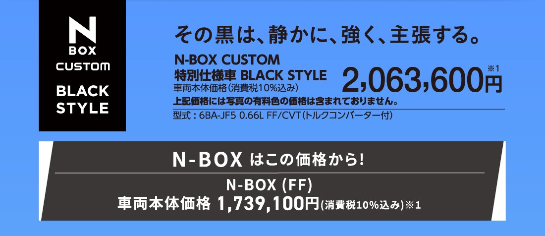 その黒は、静かに、強く、主張する。N-BOX CUSTOM特別仕様車BLACK STYLE車両本体価格（消費税10%込み）2,063,600円※1上記価格には写真の有料色の価格は含まれておりません。型式:6BA-JF5 0.66L FF/CVT（トルクコンバーター付）N-BOX はこの価格から!N-BOX (FF)車両本体価格 1,739,100円(消費税10%込み)※1