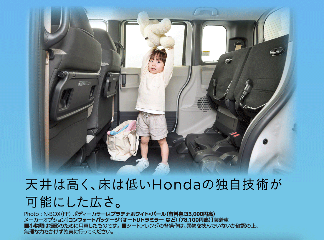 天井は高く、床は低いHondaの独自技術が可能にした広さ。Photo:N-BOX（FF）ボディーカラーはプラチナホワイト・パール（有料色:33,000円高）メーカーオプション[コンフォートパッケージ〈オートリトラミラー など〉（78,100円高）]装着車■小物類は撮影のために用意したものです。■シートアレンジの各操作は、異物を挟んでいないか確認の上、無理な力をかけず確実に行ってください。