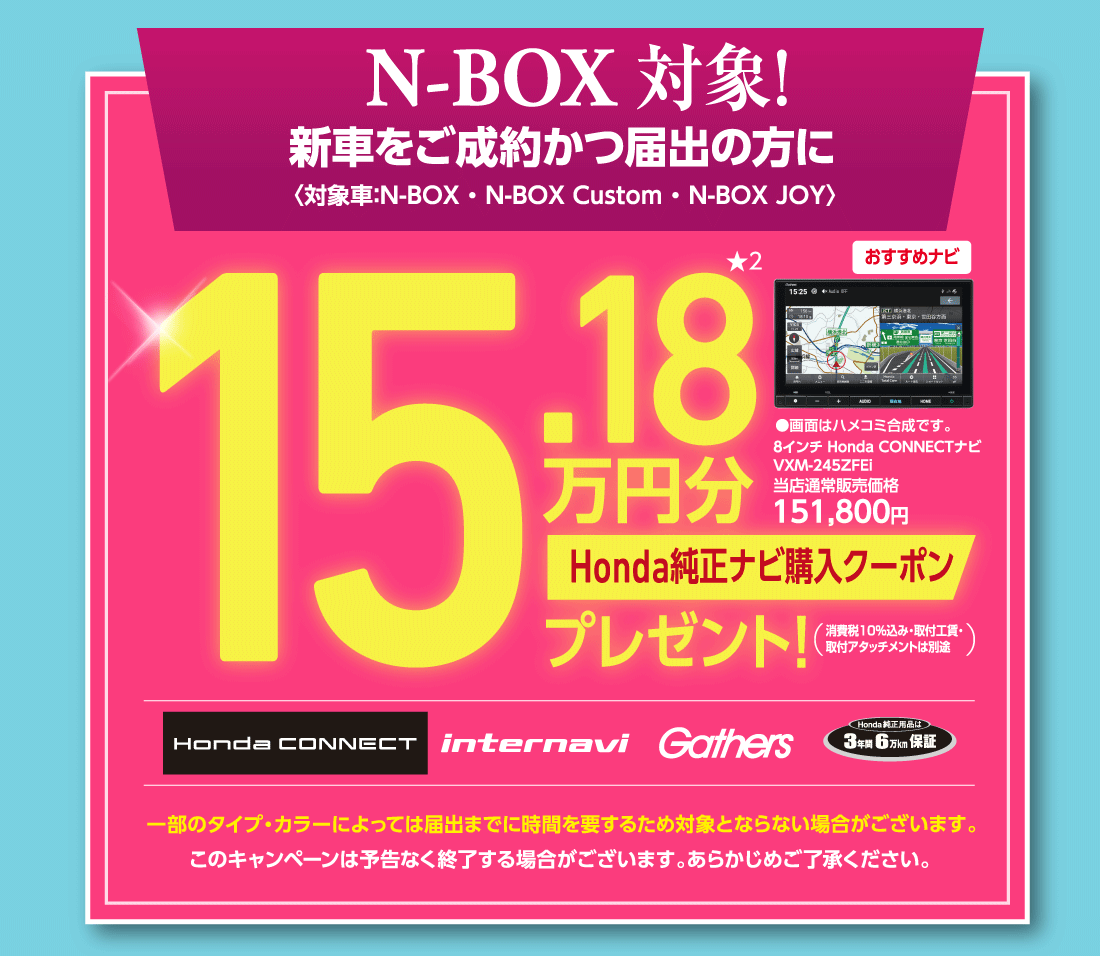 N-BOX 対象！新車をご成約かつ届出の方に〈対象車:N-BOX:N-BOX Custom・N-BOX JOY〉15.18万円分★2Honda純正ナビ購入クーポンプレゼント!（消費税10%込み・取付工賃・取付アタッチメントは別途）おすすめナビ8インチ Honda CONNECTナビVXM-245ZFEi当店通常販売価格151,800円●画面はハメコミ合成です。HONDA CONNECT internavi Gathers Honda純正用品は3年間6万Km保証一部のタイプ・カラーによっては届出までに時間を要するため対象とならない場合がございます。このキャンペーンは予告なく終了する場合がございます。あらかじめご了承ください。
