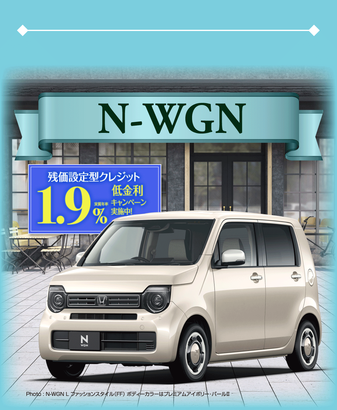 N-WGN残価設定型クレジット実質年率1.9%低金利キャンペーン実施中!Photo:N-WGN L ファッションスタイル（FF）ボディーカラーはプレミアムアイボリー･パールⅡ
