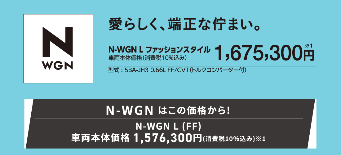 愛らしく、端正な佇まい。N-WGN Lファッションスタイル車両本体価格（消費税10%込み）1,675,300円※1型式:5BA-JH3 0.66L FF/CVT（トルクコンバーター付）N-WGN はこの価格から!N-WGN L (FF)車両本体価格 1,576,300円(消費税10%込み)※1