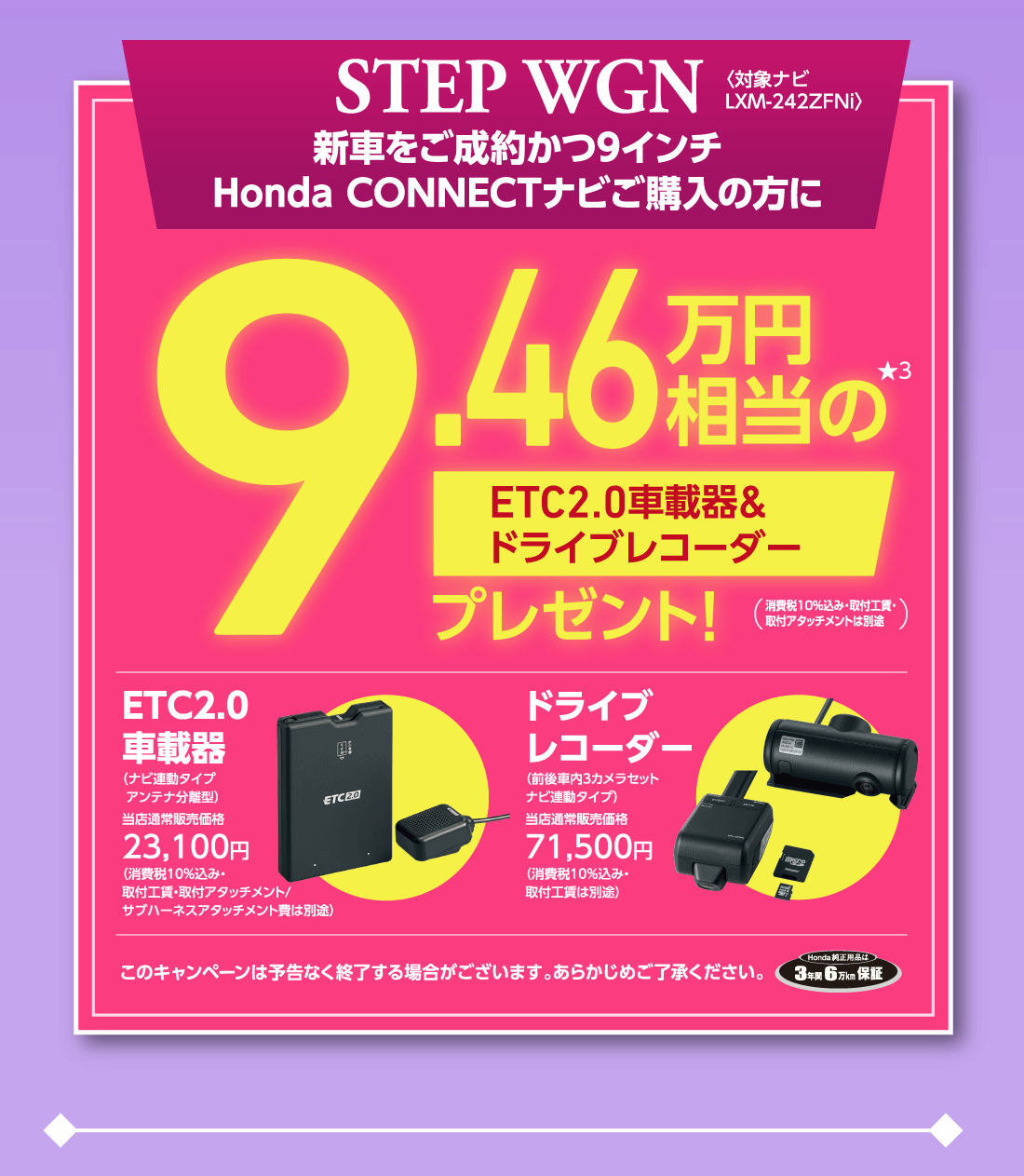 STEP WGN新車をご成約かつ9インチHonda CONNECTナビご購入の方に〈対象ナビLXM-242ZFNi〉9.46万円相当の★3ETC2.0車載器&ドライブレコーダープレゼント!（消費税10%込み・取付工賃・取付アタッチメントは別途）ETC2.0車載器（ナビ連動タイプアンテナ分離型）当店通常販売価格23,100円（消費税10%込み・取付工賃・取付アタッチメント/サブハーネスアタッチメント費は別途）ドライブレコーダー（前後車内3カメラセットナビ連動タイプ）当店通常販売価格 71,500円（消費税10%込み・取付工賃は別途）このキャンペーンは予告なく終了する場合がございます。あらかじめご了承ください。Honda純正用品は3年間6万Km保証