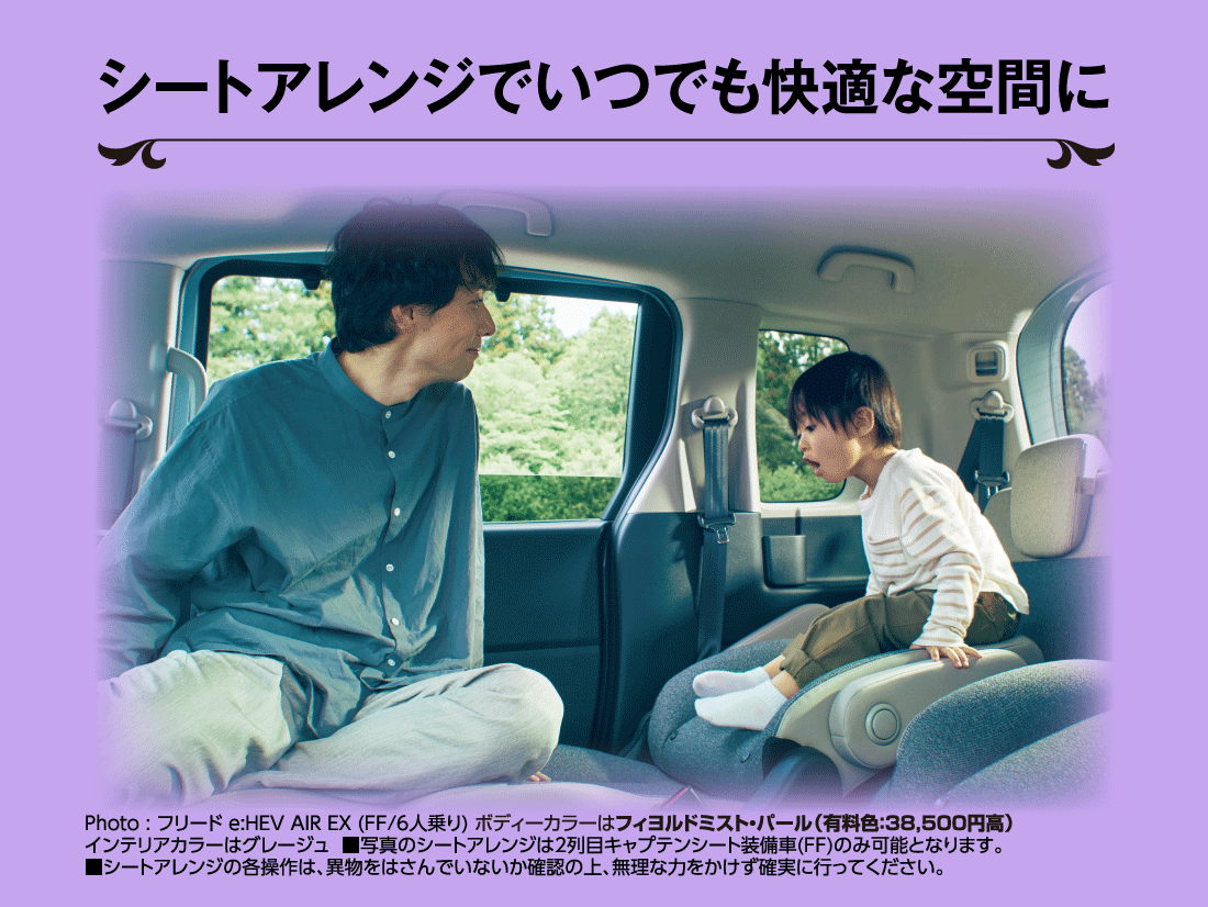 シートアレンジでいつでも快適な空間にPhoto:フリード e:HEV AIR EX (FF/6人乗り) ボディーカラーはフィヨルドミスト・パール（有料色:38,500円高）インテリアカラーはグレージュ■写真のシートアレンジは2列目キャプテンシート装備車(FF)のみ可能となります。■シートアレンジの各操作は、異物をはさんでいないか確認の上、無理な力をかけず確実に行ってください。 