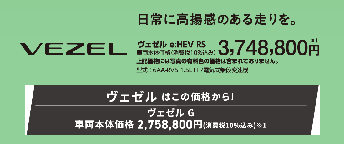 日常に高揚感のある走りを。ヴェゼル e:HEV RS車両本体価格（消費税10%込み）3,748,800円※1上記価格には写真の有料色の価格は含まれておりません。型式:6AA-RV5 1.5L FF/電気式無段変速機ヴェゼル はこの価格から!ヴェゼル G車両本体価格2,758,800円(消費税10%込み)※1