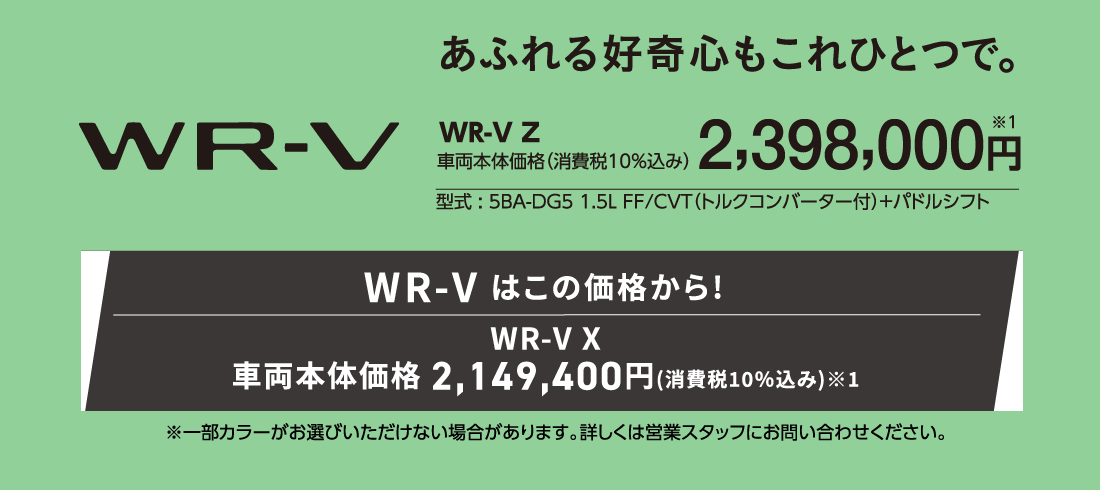 あふれる好奇心もこれひとつで。WR-V Z車両本体価格（消費税10%込み）2,398,000円※1型式:5BA-DG5 1.5L FF/CVT（トルクコンバーター付）+パドルシフトWR-V はこの価格から!WR-VX車両本体価格2,149,400円(消費税10%込み)※1※一部カラーがお選びいただけない場合があります。詳しくは営業スタッフにお問い合わせください。