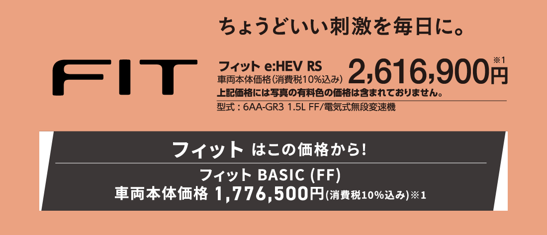 ちょうどいい刺激を毎日に。フィットe:HEV RS車両本体価格（消費税10%込み）2,616,900円※1上記価格には写真の有料色の価格は含まれておりません。型式:6AA-GR3 1.5L FF/電気式無段変速機フィットはこの価格から!フィットBASIC(FF)車両本体価格1,776,500円(消費税10%込み)※1