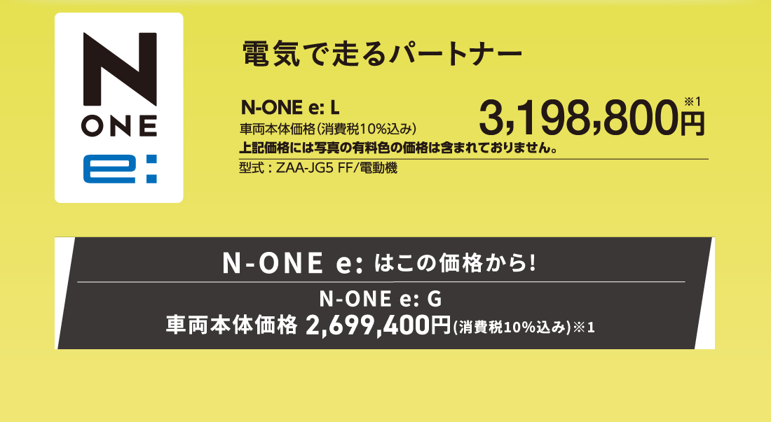 電気で走るパートナーN-ONE e:L車両本体価格（消費税10%込み）3,198,800円※1上記価格には写真の有料色の価格は含まれておりません。型式:ZAA-JG5 FF/電動機N-ONE e:はこの価格から!N-ONE e:G車両本体価格2,699,400円(消費税10%込み)※1