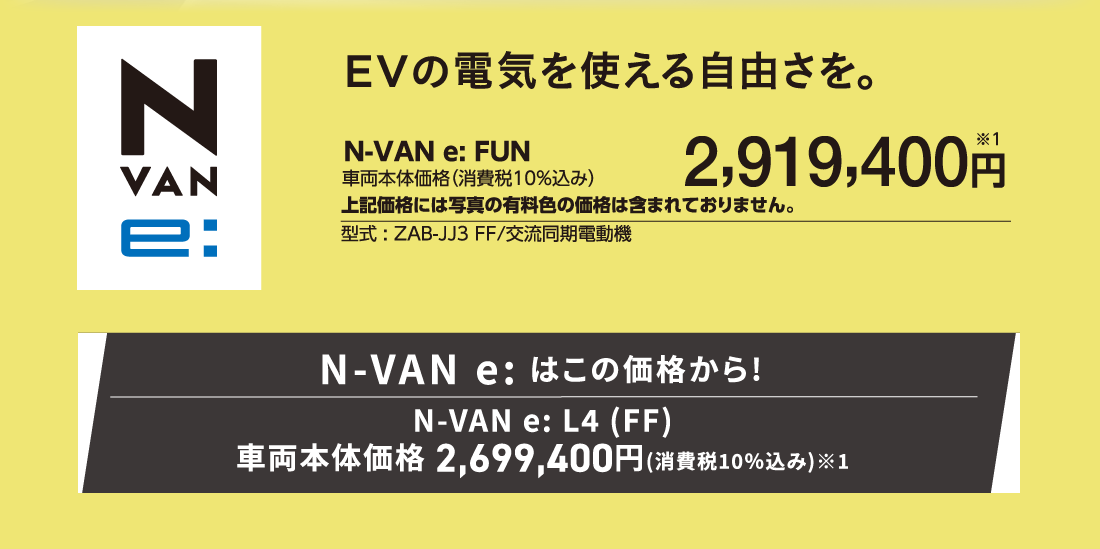 EVの電気を使える自由さを。N-VAN e:FUN車両本体価格（消費税10%込み）2,919,400円※1上記価格には写真の有料色の価格は含まれておりません。型式:ZAB-JJ3 FF/交流同期電動機N-VAN e:はこの価格から!N-VAN e: L4(FF)車両本体価格2,699,400円(消費税10%込み)※1