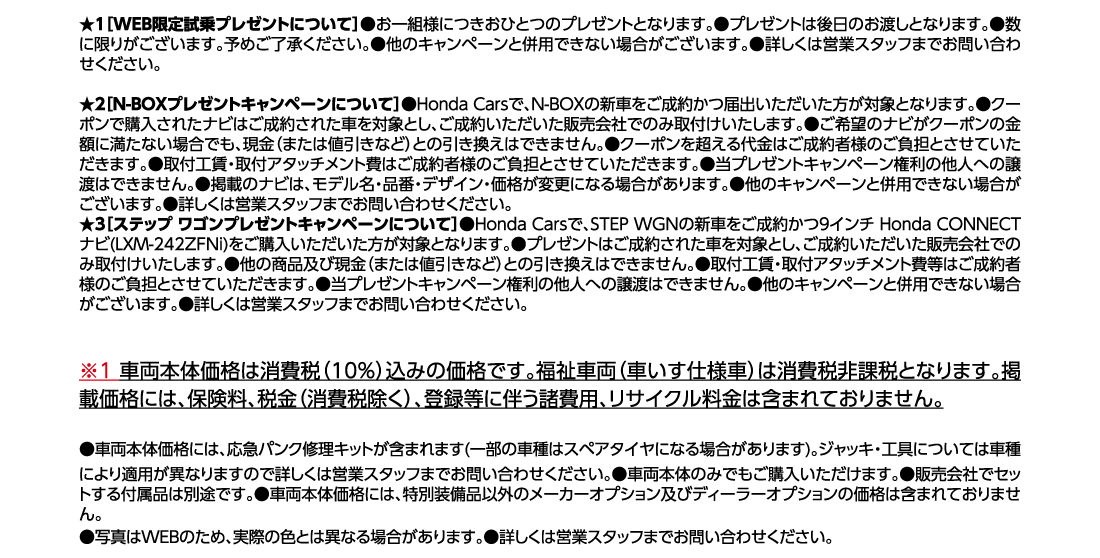 ★1[WEB限定試乗プレゼントについて]●お一組様につきおひとつのプレゼントとなります。●プレゼントは後日のお渡しとなります。●数に限りがございます。予めご了承ください。●他のキャンペーンと併用できない場合がございます。●詳しくは営業スタッフまでお問い合わせください。★2[N-BOXプレゼントキャンペーンについて]●Honda Carsで、N-BOXの新車をご成約かつ届出いただいた方が対象となります。●クーポンで購入されたナビはご成約された車を対象とし、ご成約いただいた販売会社でのみ取付けいたします。●ご希望のナビがクーポンの金額に満たない場合でも、現金（または値引きなど）との引き換えはできません。●クーポンを超える代金はご成約者様のご負担とさせていただきます。●取付工賃・取付アタッチメント費はご成約者様のご負担とさせていただきます。●当プレゼントキャンペーン権利の他人への譲渡はできません。●掲載のナビは、モデル名・品番・デザイン・価格が変更になる場合があります。●他のキャンペーンと併用できない場合がございます。●詳しくは営業スタッフまでお問い合わせください。★3[ステップ ワゴンプレゼントキャンペーンについて]●Honda Carsで、STEP WGNの新車をご成約かつ9インチ Honda CONNECTナビ(LXM-242ZFNi)をご購入いただいた方が対象となります。●プレゼントはご成約された車を対象とし、ご成約いただいた販売会社でのみ取付けいたします。●他の商品及び現金（または値引きなど）との引き換えはできません。●取付工賃・取付アタッチメント費等はご成約者様のご負担とさせていただきます。●当プレゼントキャンペーン権利の他人への譲渡はできません。●他のキャンペーンと併用できない場合がございます。●詳しくは営業スタッフまでお問い合わせください。※1車両本体価格は消費税（10%）込みの価格です。福祉車両（車いす仕様車）は消費税非課税となります。掲載価格には、保険料、税金（消費税除く）、登録等に伴う諸費用、リサイクル料金は含まれておりません。●車両本体価格には、応急パンク修理キットが含まれます(一部の車種はスペアタイヤになる場合があります)。ジャッキ・工具については車種により適用が異なりますので詳しくは営業スタッフまでお問い合わせください。●車両本体のみでもご購入いただけます。●販売会社でセットする付属品は別途です。●車両本体価格には、特別装備品以外のメーカーオプション及びディーラーオプションの価格は含まれておりません。	●写真はWEBのため、実際の色とは異なる場合があります。●詳しくは営業スタッフまでお問い合わせください。