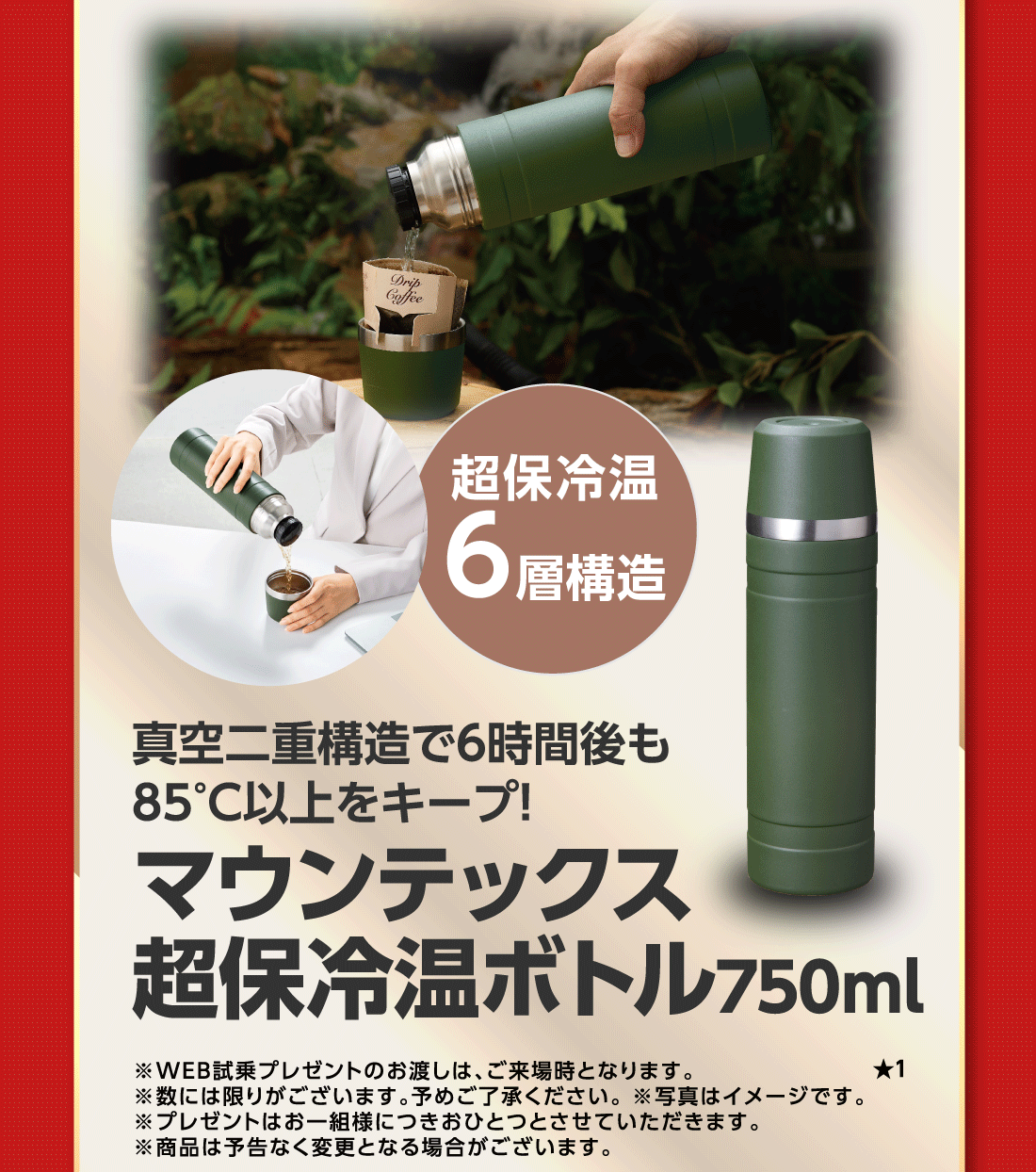 超保冷温6層構造真空二重構造で6時間後も85°C以上をキープ!マウンテックス超保冷温ボトル750ml★1※WEB試乗プレゼントのお渡しは、ご来場時となります。※数には限りがございます。予めご了承ください。※写真はイメージです。※プレゼントはお一組様につきおひとつとさせていただきます。※商品は予告なく変更となる場合がございます。