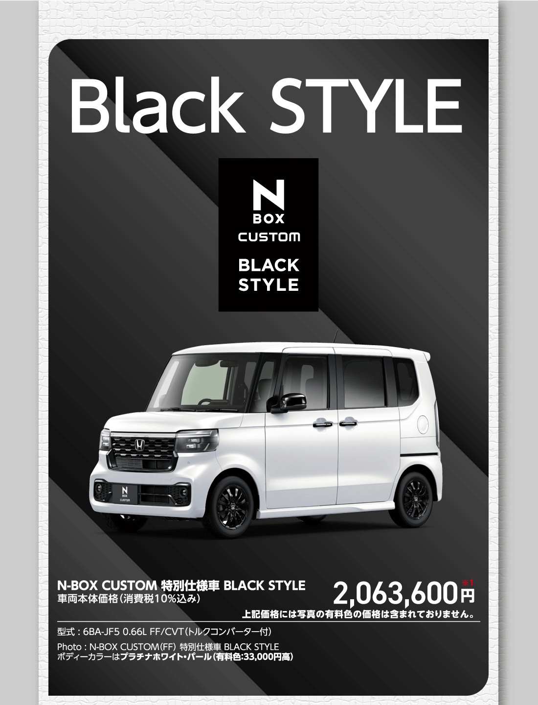 Black STYLEN-BOX CUSTOM 特別仕様車 BLACK STYLE車両本体価格（消費税10%込み）2,063,600円※1上記価格には写真の有料色の価格は含まれておりません。型式:6BA-JF5 0.66L FF/CVT（トルクコンバーター付）Photo:N-BOX CUSTOM（FF）特別仕様車 BLACK STYLEボディーカラーはプラチナホワイト・パール（有料色:33,000円高）
