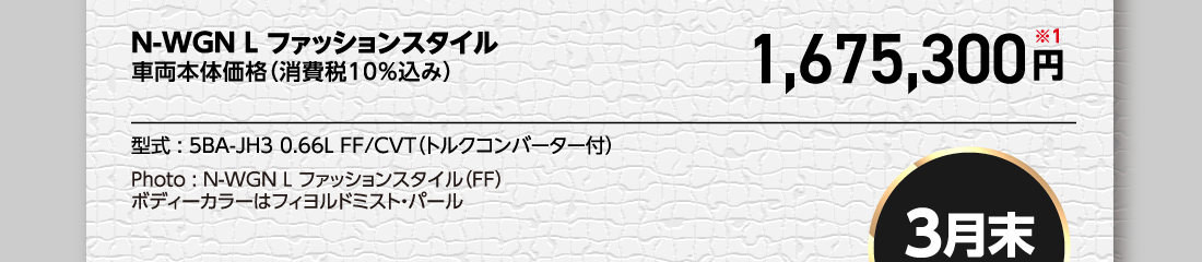N-WGN L ファッションスタイル車両本体価格（消費税10%込み）1,675,300円※1型式:5BA-JH3 0.66L FF/CVT（トルクコンバーター付）Photo:N-WGN L ファッションスタイル（FF）ボディーカラーはフィヨルドミスト・パール