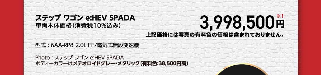 ステップ ワゴン e:HEV SPADA車両本体価格（消費税10%込み）3,998,500円※1上記価格には写真の有料色の価格は含まれておりません。型式:6AA-RP8 2.0L FF/電気式無段変速機Photo:ステップ ワゴン e:HEV SPADAボディーカラーはメテオロイドグレー・メタリック（有料色:38,500円高）