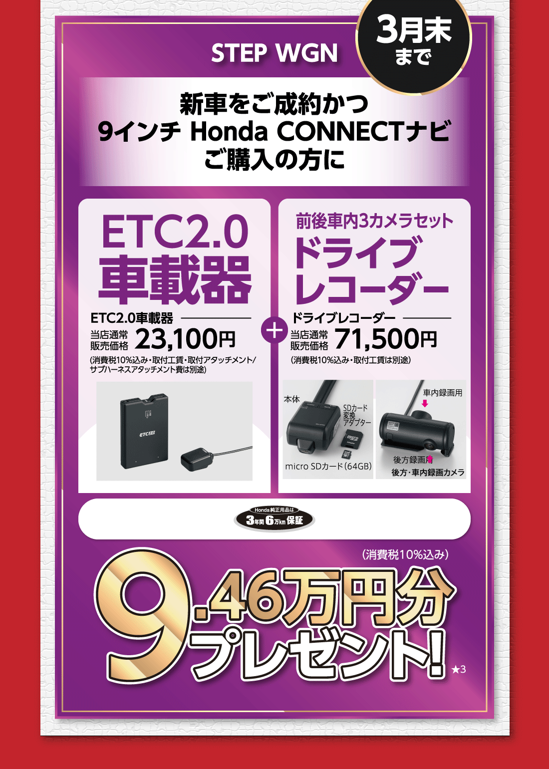 3月末までSTEP WGN新車をご成約かつ9インチ Honda CONNECTナビご購入の方にETC2.0車載器当店通常販売価格23,100円(消費税10%込み・取付工賃・取付アタッチメント/サブハーネスアタッチメント費は別途)+前後車内3カメラセットドライブレコーダー当店通常販売価格71,500円（消費税10%込み・取付工賃は別途）本体SDカード変換アダプターmicro SDカード（64GB）車内録画用後方録画用後方・車内録画カメラHonda純正用品は3年間6万km保証9.46万円分プレゼント!★3（消費税10%込み）