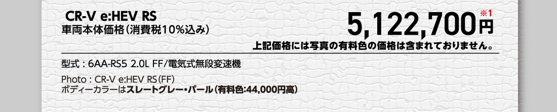  CR-V e:HEV RS車両本体価格（消費税10%込み）5,122,700円※1上記価格には写真の有料色の価格は含まれておりません。型式:6AA-RS5 2.0L FF/電気式無段変速機Photo:CR-V e:HEV RS（FF）ボディーカラーはスレートグレー・パール（有料色:44,000円高）