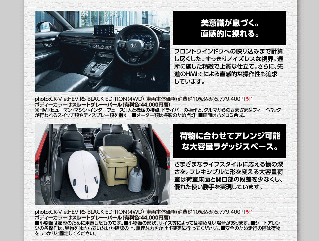 美意識が息づく。直感的に操れる。フロントウインドウへの映り込みまで計算し尽くした、すっきりノイズレスな視界。適所に施した精緻で上質な仕立て。さらに、先進のHMI※による直感的な操作性も追求しています。photo:CR-V e:HEV RS BLACK EDITION（4WD）車両本体価格(消費税10%込み)5,779,400円※1ボディーカラーはスレートグレー・パール（有料色:44,000円高）※HMI（ヒューマン・マシン・インターフェース）:人と機械の接点。ドライバーの操作と、クルマからのさまざまなフィードバックが行われるスイッチ類やディスプレー類を指す。■メーター類は撮影のため点灯。■画面はハメコミ合成。荷物に合わせてアレンジ可能な大容量ラゲッジスペース。さまざまなライフスタイルに応える懐の深さを。フレキシブルに形を変える大容量荷室は荷室床面と開口部の段差を少なくし、優れた使い勝手を実現しています。photo:CR-V e:HEV RS BLACK EDITION（4WD）車両本体価格（消費税10%込み）5,779,400円※1ボディーカラーはスレートグレー・パール（有料色:44,000円高）■小物類は撮影のために用意したものです。■小物類の形状、サイズ等によっては積めない場合があります。■シートアレンジの各操作は、異物をはさんでいないか確認の上、無理な力をかけず確実に行 ってください。■安全のため走行の際は荷物をしっかりと固定してください。