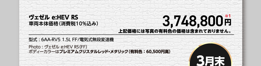 ヴェゼル e:HEV RS車両本体価格（消費税10%込み）3,748,800円※1上記価格には写真の有料色の価格は含まれておりません。型式:6AA-RV5 1.5L FF/電気式無段変速機Photo:ヴェゼル e:HEV RS（FF）ボディーカラーはプレミアムクリスタルレッド・メタリック（有料色:60,500円高）
