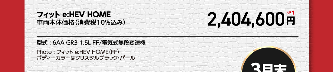 フィットe:HEV HOME車両本体価格（消費税10%込み）2,404,600円※1型式:6AA-GR3 1.5L FF/電気式無段変速機Photo:フィットe:HEV HOME（FF）	ボディーカラーはクリスタルブラック・パール