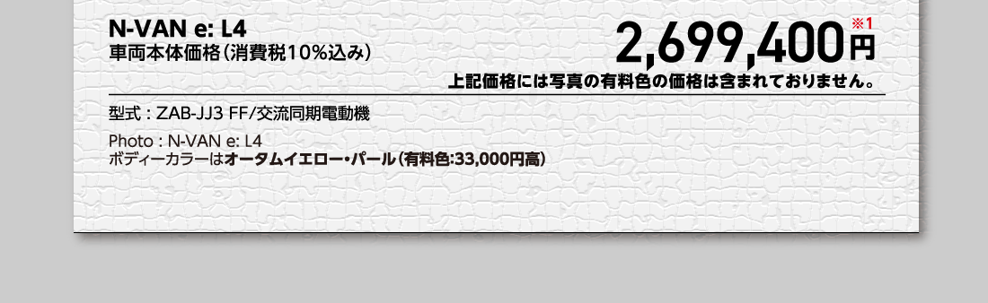 N-VAN e: L4車両本体価格（消費税10%込み）2,699,400円※1上記価格には写真の有料色の価格は含まれておりません。型式:ZAB-JJ3 FF/交流同期電動機Photo:N-VAN e: L4ボディーカラーはオータムイエロー・パール（有料色:33,000円高）